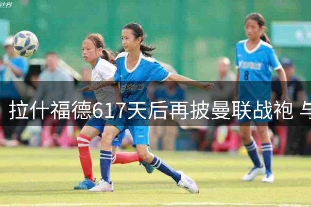 拉什福德617天后再披曼联战袍 与旧帅阿莫林米兰重逢
