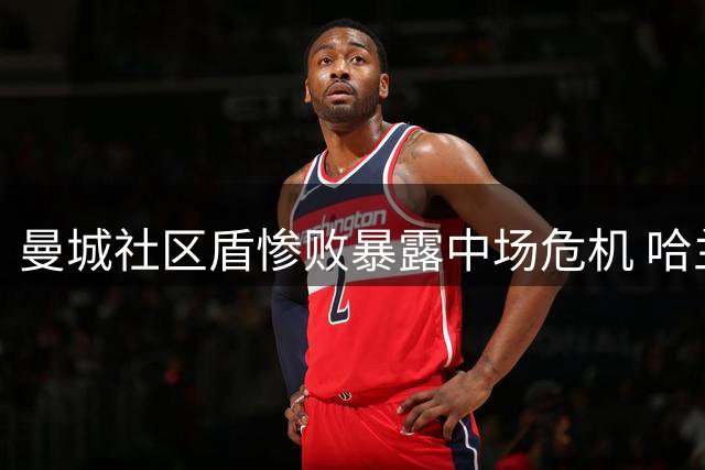 曼城社区盾惨败暴露中场危机 哈兰德低迷引发连锁反应