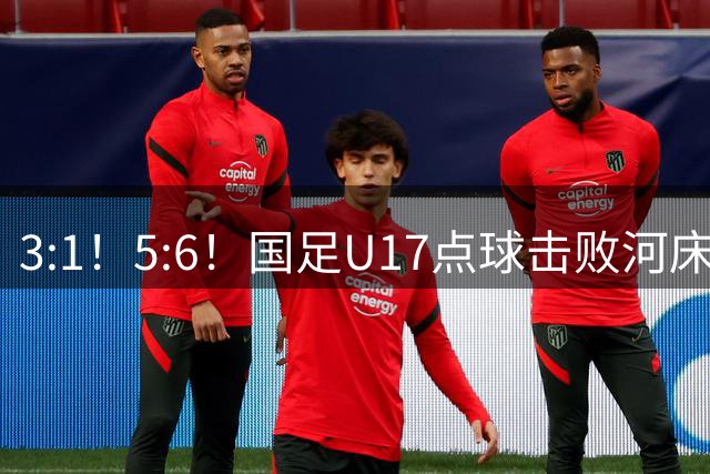 3:1！5:6！国足U17点球击败河床，与阿森纳争冠，上海点球憾负